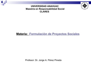 UNIVERSIDAD ANAHUAC Maestría en Responsabilidad Social CLARES   Profesor: Dr. Jorge A. Pérez Pineda Materia:  Formulación de Proyectos Sociales 