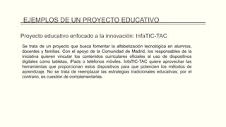 Proyecto educativo enfocado a la innovación: InfaTIC-TAC
Se trata de un proyecto que busca fomentar la alfabetización tecnológica en alumnos,
docentes y familias. Con el apoyo de la Comunidad de Madrid, los responsables de la
iniciativa quieren vincular los contenidos curriculares oficiales al uso de dispositivos
digitales como tabletas, iPads o teléfonos móviles. InfaTIC-TAC quiere aprovechar las
herramientas que proporcionan estos dispositivos para que potencien los métodos de
aprendizaje. No se trata de reemplazar las estrategias tradicionales educativas; por el
contrario, es cuestión de complementarlas.
EJEMPLOS DE UN PROYECTO EDUCATIVO
 