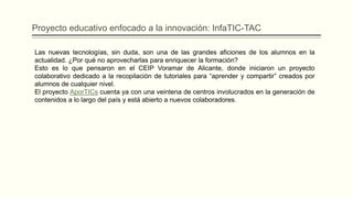 Las nuevas tecnologías, sin duda, son una de las grandes aficiones de los alumnos en la
actualidad. ¿Por qué no aprovecharlas para enriquecer la formación?
Esto es lo que pensaron en el CEIP Voramar de Alicante, donde iniciaron un proyecto
colaborativo dedicado a la recopilación de tutoriales para “aprender y compartir” creados por
alumnos de cualquier nivel.
El proyecto AporTICs cuenta ya con una veintena de centros involucrados en la generación de
contenidos a lo largo del país y está abierto a nuevos colaboradores.
Proyecto educativo enfocado a la innovación: InfaTIC-TAC
 