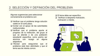 2. SELECCIÓN Y DEFINICIÓN DEL PROBLEMA
Algunas sugerencias para seleccionar
correctamente el problema son:
 Verificar que el problema tenga solución
viable en el corto plazo.
 Contar con el apoyo de las autoridades
institucionales.
 Verificar que el problema aporte al
progreso de la institución, del grupo al
que se atiende o de una población
estudiantil específica, como podría ser
alumnos con rezago en alguna
asignatura.
 Revisar para asegurarse que el
problema está bien delimitado y que el
tema sea de interés común.
 El tema debe ser específico.
 Verificar si despierta motivación,
inclinación o interés.
 