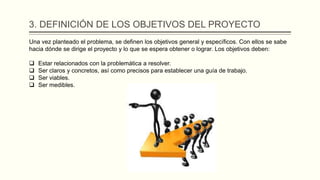 3. DEFINICIÓN DE LOS OBJETIVOS DEL PROYECTO
Una vez planteado el problema, se definen los objetivos general y específicos. Con ellos se sabe
hacia dónde se dirige el proyecto y lo que se espera obtener o lograr. Los objetivos deben:
 Estar relacionados con la problemática a resolver.
 Ser claros y concretos, así como precisos para establecer una guía de trabajo.
 Ser viables.
 Ser medibles.
 