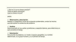 ¿ Qué es Io que se desea resolver?
¿Qué se desea solucionar?
¿qué se desea innovar?
pasos:
 Observación y descripción
Realizar un diagnóstico inicial de la situación problemática, anotar los hechos
que demuestren la existencia del problema.
 Análisis
Descomponerlo en sus partes constitutivas o aspectos básicos, para determinar en
qué consistirá el trabajo.
 Delimitación
Circunscribir el problema a un medio o espacio geográfico, a un ámbito
determinado, a un grupo humano y a un período de tiempo.
 