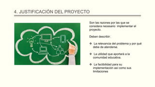 4. JUSTIFICACIÓN DEL PROYECTO
Son las razones por las que se
considera necesario implementar el
proyecto.
Deben describir:
 La relevancia del problema y por qué
debe de atenderse.
 La utilidad que aportará a la
comunidad educativa.
 La factibilidad para su
implementación así como sus
limitaciones
 