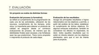 7. EVALUACIÓN
Un proyecto se evalúa de distintas formas:
Evaluación del proceso (o formativa):
se refiere al cumplimiento de la programación de
cada una de las actividades, utilización de los
recursos, cumplimiento de los tiempos, entre
otros. Lo importante para obtener un producto de
calidad es asegurar desde un comienzo
evaluaciones de proceso, de manera que las
debilidades finales sean escasas y las fortalezas
sean las que predominen. Tiene como propósito
ir mejorando el producto de cada etapa.
Evaluación de los resultados:
recoge los principales resultados o logros
relacionados con los objetivos y permite, a
partir del análisis de los datos, establecer
el cumplimiento de dichos objetivos. En
algunos enfoques evaluativos, también se
consideran los efectos no esperados, es
decir, todos aquellos resultados que no
están en directa relación con los objetivos
planteados, pero que sí son de interés
para el proyecto.
 