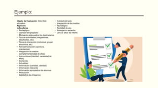 Ejemplo:
Objeto de Evaluación: Sitio Web
educativo
Aspectos
Indicadores
• Pedagógico
• Claridad del propósito
• Motivación adecuada a los destinatarios
• Tipo de actividades (integradoras,
desafiantes, etc)
• Tipos de interacción (individual, grupal,
sincrónica, etc)
• Retroalimentación (oportuna,
orientadora)
• Integración de medios
(complementariedad de ellos)
• Instrucciones (claridad, necesidad de
ellas)
• Contenido
• Actualidad
• Información (cantidad, claridad)
• Información relevante
• Información apropiada a los alumnos
• Producción
• Calidad de las imágenes
• Calidad del texto
• Integración de los medios
• Tecnológico
• Facilidad de uso
• Navegación expedita
• Links a sitios de interés
 