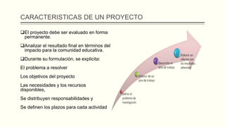 CARACTERISTICAS DE UN PROYECTO
El proyecto debe ser evaluado en forma
permanente.
Analizar el resultado final en términos del
impacto para la comunidad educativa.
Durante su formulación, se explicita:
El problema a resolver
Los objetivos del proyecto
Las necesidades y los recursos
disponibles,
Se distribuyen responsabilidades y
Se definen los plazos para cada actividad
 