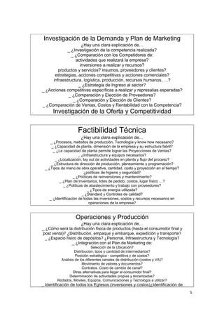 Investigación de la Demanda y Plan de Marketing
                                             .




                         ¿Hay una clara explicación de…
                 _ ¿Investigación de la competencia realizada?
                   _ ¿Comparación con los Competidores de:
                     actividades que realizará la empresa?
                        inversiones a realizar y recursos?
            productos y servicios? insumos, proveedores y clientes?
          estrategias, acciones competitivas y acciones comerciales?
         infraestructura, logística, producción, recursos humanos, …?
                       _ ¿Estrategia de Ingreso al sector?
    _ ¿Acciones competitivas específicas a realizar y represalias esperadas?
                 _ ¿Comparación y Elección de Proveedores?
                    _ ¿Comparación y Elección de Clientes?
    _ ¿Comparación de Ventas, Costos y Rentabilidad con la Competencia?

.
          Investigación de la Oferta y Competitividad


                        Factibilidad Técnica .




                          ¿Hay una clara explicación de…
        _ ¿Procesos, métodos de producción, Tecnología y know how necesario?
         _ ¿Capacidad de planta, dimensión de la empresa y su estructura fabril?
          _ ¿La capacidad de planta permite lograr las Proyecciones de Ventas?
                          _ ¿Infraestructura y equipos necesarios?
           _ ¿Localización, lay out de actividades en planta y flujo del proceso?
         _ ¿Estructura de dirección de producción, planeamiento y programación?
     _ ¿Tipos de mano de obra operativa, cantidad, costo y proyección en el tiempo?
                             ¿políticas de higiene y seguridad?
                       _ ¿Políticas de reinversiones y mantenimiento?
              _ ¿Plan de Inventarios, lotes de pedido, costos, lugar físico …?
                _ ¿Políticas de abastecimiento y trabajo con proveedores?
                                _ ¿Tipos de energía utilizada?
                            _ ¿Standard y Controles de calidad?
        _ ¿Identificación de todas las inversiones, costos y recursos necesarios en
                                 operaciones de la empresa?


                       Operaciones y Producción
                                             .




                         ¿Hay una clara explicación de…
    _ ¿Cómo será la distribución física de productos (hasta el consumidor final y
    post venta)? ¿Distribución, empaque y embarque, expedición y transporte?
     _ ¿Espacio físico de depósitos? ¿Personal, Infraestructura y Tecnología?
                    _ ¿Integración con el Plan de Marketing de:
                                  Selección de la Ubicación?
                      Distribución, tipos y cantidad de intermediarios?
                       Posición estratégico - competitiva y de costos?
              Análisis de los diferentes canales de distribución (costos y VA)?
                            Movimiento de valores y documentos?
                            Contratos. Costo de cambio de canal?
                     Otras alternativas para llegar al consumidor final?
                   Determinación de actividades propias y tercerizadas?
            Rodados, Móviles, Equipos, Comunicaciones y Tecnología a utilizar?
    _ Identificación de todos los Egresos (inversiones y costos)¿Identificación de
                                                                                      5
 
