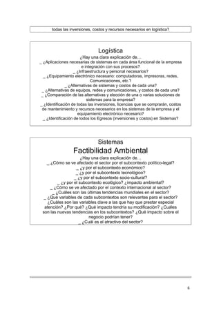 todas las inversiones, costos y recursos necesarios en logística?




                                Logística
                                      .




                       ¿Hay una clara explicación de…
_ ¿Aplicaciones necesarias de sistemas en cada área funcional de la empresa
                        e integración con sus procesos?
                   _ ¿Infraestructura y personal necesarios?
  _ ¿Equipamiento electrónico necesario: computadoras, impresoras, redes,
                             Comunicaciones, etc.?
               _ ¿Alternativas de sistemas y costos de cada una?
 _ ¿Alternativas de equipos, redes y comunicaciones, y costos de cada una?
 _ ¿Comparación de las alternativas y elección de una o varias soluciones de
                           sistemas para la empresa?
_ ¿Identificación de todas las inversiones, licencias que se comprarán, costos
 de mantenimiento y recursos necesarios en los sistemas de la empresa y el
                      equipamiento electrónico necesario?
  _ ¿Identificación de todos los Egresos (inversiones y costos) en Sistemas?




                                Sistemas
                                      .




                  Factibilidad Ambiental
                                      .




                       ¿Hay una clara explicación de…
    _ ¿Cómo se ve afectado el sector por el subcontexto político-legal?
                    _ ¿y por el subcontexto económico?
                    _ ¿y por el subcontexto tecnológico?
                   _ ¿y por el subcontexto socio-cultural?
          _ ¿y por el subcontexto ecológico? ¿impacto ambiental?
      _ ¿Cómo se ve afectado por el contexto internacional al sector?
       _ ¿Cuáles son las últimas tendencias mundiales en el sector?
  _ ¿Qué variables de cada subcontextos son relevantes para el sector?
    ¿Cuáles son las variables clave a las que hay que prestar especial
  atención? ¿Por qué? ¿Qué impacto tendría su modificación? ¿Cuáles
 son las nuevas tendencias en los subcontextos? ¿Qué impacto sobre el
                          negocio podrían tener?
                      _ ¿Cuál es el atractivo del sector?




                                      .




                                                                                 6
 