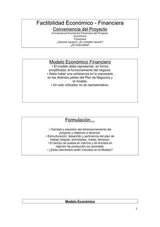 Factibilidad Económico - Financiera
                                      .




                Conveniencia del Proyecto
               Conveniencia Económica Financiera del Proyecto:
                                Económica
                                 Financiera
                   ¿Genera riqueza? ¿Es rentable hacerlo?
                              ¿Es financiable?




                                      .




             Modelo Económico Financiero
                 • El modelo debe representar, en forma
              simplificada, el funcionamiento del negocio.
            • Debe haber una coherencia en lo expresado
            en las distintas partes del Plan de Negocios y
                                el modelo.
    .
                • Un solo indicador no es representativo.




                          Formulación…
               • Claridad y precisión del dimensionamiento del
                         proyecto y objetivos a alcanzar.
           • Estructuración, desarrollo y pertinencia del plan de
                trabajo (etapas, actividades, metas, tiempos).
              • El tiempo de puesta en marcha y de entrada en
                      régimen de producción es razonable.
             • ¿Estos elementos están incluidos en el Modelo?
.




                          Modelo Económico

                                                                    7
 
