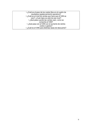 • ¿Cuál es el peso de los costos fijos en el cuadro de
        resultados (apalancamiento operativo)?
• ¿Cuál es el nivel de ventas que hace que el VAN se
        cero? ¿Cuán lejos se está de ese nivel?
     • ¿Qué pasa cuando las ventas caen, como se
                  comporta el VAN?
  • ¿Qué pasa con el VAN con el aumento de ciertos
                   costos o gastos?
• ¿Cuál es el VAN para distintas tasas de descuento?
                          .




                                                         9
 