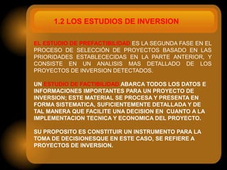 1.2 LOS ESTUDIOS DE INVERSION

EL ESTUDIO DE PREFACTIBILIDAD ES LA SEGUNDA FASE EN EL
PROCESO DE SELECCIÓN DE PROYECTOS BASADO EN LAS
PRIORIDADES ESTABLECECIDAS EN LA PARTE ANTERIOR, Y
CONSISTE EN UN ANALISIS MAS DETALLADO DE LOS
PROYECTOS DE INVERSION DETECTADOS.

UN ESTUDIO DE FACTIBILIDAD ABARCA TODOS LOS DATOS E
INFORMACIONES IMPORTANTES PARA UN PROYECTO DE
INVERSION; ESTE MATERIAL SE PROCESA Y PRESENTA EN
FORMA SISTEMATICA, SUFICIENTEMENTE DETALLADA Y DE
TAL MANERA QUE FACILITE UNA DECISION EN CUANTO A LA
IMPLEMENTACION TECNICA Y ECONOMICA DEL PROYECTO.

SU PROPOSITO ES CONSTITUIR UN INSTRUMENTO PARA LA
TOMA DE DECISIONESQUE EN ESTE CASO, SE REFIERE A
PROYECTOS DE INVERSION.
 