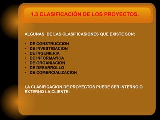 1.3 CLASIFICACIÓN DE LOS PROYECTOS.


ALGUNAS DE LAS CLASIFICASIONES QUE EXISTE SON:

•   DE CONSTRUCCION
•   DE INVESTIGACION
•   DE INGENIERIA
•   DE INFORMAYICA
•   DE ORGANIACION
•   DE DESARROLLO
•   DE COMERCIALIZACION


LA CLASIFICACION DE PROYECTOS PUEDE SER INTERNO O
EXTERNO LA CLIENTE:
 