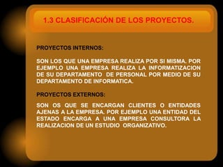 1.3 CLASIFICACIÓN DE LOS PROYECTOS.


PROYECTOS INTERNOS:

SON LOS QUE UNA EMPRESA REALIZA POR SI MISMA. POR
EJEMPLO UNA EMPRESA REALIZA LA INFORMATIZACION
DE SU DEPARTAMENTO DE PERSONAL POR MEDIO DE SU
DEPARTAMENTO DE INFORMATICA.

PROYECTOS EXTERNOS:
SON OS QUE SE ENCARGAN CLIENTES O ENTIDADES
AJENAS A LA EMPRESA. POR EJEMPLO UNA ENTIDAD DEL
ESTADO ENCARGA A UNA EMPRESA CONSULTORA LA
REALIZACION DE UN ESTUDIO ORGANIZATIVO.
 