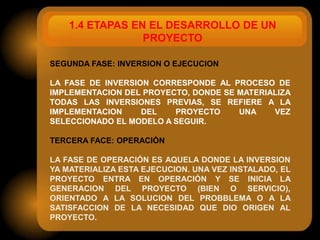 1.4 ETAPAS EN EL DESARROLLO DE UN
                 PROYECTO

SEGUNDA FASE: INVERSION O EJECUCION

LA FASE DE INVERSION CORRESPONDE AL PROCESO DE
IMPLEMENTACION DEL PROYECTO, DONDE SE MATERIALIZA
TODAS LAS INVERSIONES PREVIAS, SE REFIERE A LA
IMPLEMENTACION     DEL   PROYECTO     UNA    VEZ
SELECCIONADO EL MODELO A SEGUIR.

TERCERA FACE: OPERACIÓN

LA FASE DE OPERACIÓN ES AQUELA DONDE LA INVERSION
YA MATERIALIZA ESTA EJECUCION. UNA VEZ INSTALADO, EL
PROYECTO ENTRA EN OPERACIÓN Y SE INICIA LA
GENERACION DEL PROYECTO (BIEN O SERVICIO),
ORIENTADO A LA SOLUCION DEL PROBBLEMA O A LA
SATISFACCION DE LA NECESIDAD QUE DIO ORIGEN AL
PROYECTO.
 