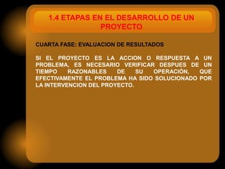 1.4 ETAPAS EN EL DESARROLLO DE UN
                PROYECTO

CUARTA FASE: EVALUACION DE RESULTADOS

SI EL PROYECTO ES LA ACCION O RESPUESTA A UN
PROBLEMA, ES NECESARIO VERIFICAR DESPUES DE UN
TIEMPO    RAZONABLES    DE    SU OPERACIÓN,   QUE
EFECTIVAMENTE EL PROBLEMA HA SIDO SOLUCIONADO POR
LA INTERVENCION DEL PROYECTO.
 