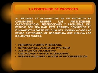 1.5 CONTENIDO DE PROYECTO

AL INICIARSE LA ELABORACIÓN DE UN PROYECTO ES
CONVENIENTE     RESUMIR      LOS     ANTECEDENTES,
CARACTERÍSTICAS, RESTRICCIONES Y PROBLEMAS, DEL
ESTUDIO POR REALIZAR. ESTE RESUMEN CONSTITUYE EL
FUNDAMENTO A PARTIR DEL CUAL SE LLEVARAN A CABO LAS
DEMÁS ACTIVIDADES. SE RECOMIENDA QUE INCLUYA LOS
SIGUIENTES PUNTOS:


•   PERSONAS O GRUPO INTERESADO.
•   EXPOSICIÓN DEL OBJETO DEL PROYECTO.
•   JUSTIFICACIÓN DEL OBJETIVO.
•   LIMITACIONES Y APOYOS YA CONOCIDOS.
•   RESPONSABILIDADES Y PUNTOS DE RECONSIDERACIÓN
 