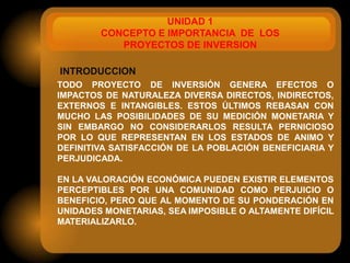 UNIDAD 1
        CONCEPTO E IMPORTANCIA DE LOS
           PROYECTOS DE INVERSION

INTRODUCCION
TODO PROYECTO DE INVERSIÓN GENERA EFECTOS O
IMPACTOS DE NATURALEZA DIVERSA DIRECTOS, INDIRECTOS,
EXTERNOS E INTANGIBLES. ESTOS ÚLTIMOS REBASAN CON
MUCHO LAS POSIBILIDADES DE SU MEDICIÓN MONETARIA Y
SIN EMBARGO NO CONSIDERARLOS RESULTA PERNICIOSO
POR LO QUE REPRESENTAN EN LOS ESTADOS DE ANIMO Y
DEFINITIVA SATISFACCIÓN DE LA POBLACIÓN BENEFICIARIA Y
PERJUDICADA.

EN LA VALORACIÓN ECONÓMICA PUEDEN EXISTIR ELEMENTOS
PERCEPTIBLES POR UNA COMUNIDAD COMO PERJUICIO O
BENEFICIO, PERO QUE AL MOMENTO DE SU PONDERACIÓN EN
UNIDADES MONETARIAS, SEA IMPOSIBLE O ALTAMENTE DIFÍCIL
MATERIALIZARLO.
 