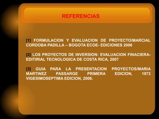 REFERENCIAS



[1] FORMULACION Y EVALUACION DE PROYECTO/MARCIAL
CORDOBA PADILLA – BOGOTA ECOE- EDICIONES 2006

[2] LOS PROYECTOS DE INVERSION: EVALUACION FINACIERA-
EDITIRIAL TECNOLOGICA DE COSTA RICA, 2007

[3] GUIA PARA LA PRESENTACION        PROYECTOS/MARIA
MARTINEZ    PASSARGE       PRIMERA    EDICION,  1973
VIGESIMOSEPTIMA EDICION, 2006.
 