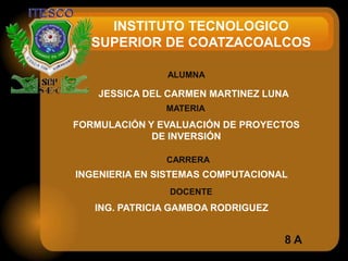 INSTITUTO TECNOLOGICO
  SUPERIOR DE COATZACOALCOS

               ALUMNA

    JESSICA DEL CARMEN MARTINEZ LUNA
               MATERIA
FORMULACIÓN Y EVALUACIÓN DE PROYECTOS
             DE INVERSIÓN

               CARRERA
INGENIERIA EN SISTEMAS COMPUTACIONAL
                DOCENTE
   ING. PATRICIA GAMBOA RODRIGUEZ


                                    8A
 