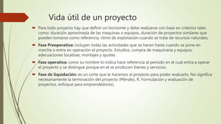 Vida útil de un proyecto
 Para todo proyecto hay que definir un horizonte y debe realizarse con base en criterios tales
como: duración aproximada de las maquinas o equipos, duración de proyectos similares que
pueden tomarse como referencia, ritmo de explotación cuando se trata de recursos naturales.
 Fase Preoperativa: incluyen todas las actividades que se hacen hasta cuando se pone en
marcha o entra en operación el proyecto. Estudios, compra de maquinaria y equipos,
adecuaciones locativas, montajes y ajustes.
 Fase operativa: como su nombre lo indica hace referencia al periodo en el cual entra a operar
el proyecto y se distingue porque en el se producen bienes y servicios.
 Fase de liquidación: es un corte que le hacemos al proyecto para poder evaluarlo. No significa
necesariamente la terminación del proyecto (Méndez, R. Formulación y evaluación de
proyectos, enfoque para emprendedores).
 