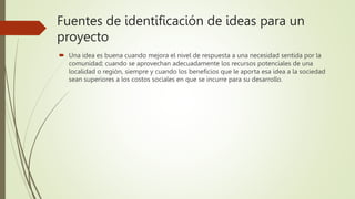 Fuentes de identificación de ideas para un
proyecto
 Una idea es buena cuando mejora el nivel de respuesta a una necesidad sentida por la
comunidad; cuando se aprovechan adecuadamente los recursos potenciales de una
localidad o región, siempre y cuando los beneficios que le aporta esa idea a la sociedad
sean superiores a los costos sociales en que se incurre para su desarrollo.
 