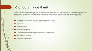 Cronograma de Gantt
Antes de iniciar la investigación se debe tomar en cuenta la disponibilidad de tiempo y recursos
financieros, humanos y materiales, los cuales determinan los alcances de la investigación.
 Se debe disponer de los recursos necesarios como:
 Experiencia.
 Material físico.
 Material tangible.
 Documentación (bibliografía, material disponible).
 Recursos humanos.
 Recursos financieros.
 