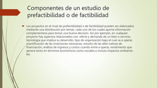Componentes de un estudio de
prefactibilidad o de factibilidad
 Los proyectos en el nivel de prefactibilidad o de factibilidad pueden ser elaborados
mediante una distribución por temas, cada uno de los cuales aporta información
complementaria para tomar una buena decisión. Así por ejemplo, en cualquier
proyecto hay aspectos relacionados con: oferta y demanda de un bien o servicio,
tecnología que implica su desarrollo, tipo de organización bajo el cual va a operar,
cuantificación de las inversiones necesarias, estudio de las alter-nativas de
financiación, análisis de ingresos y costos cuando entre a operar, rendimiento que
genera tanto en términos económicos como sociales e incluso impactos ambienta-
les.
 