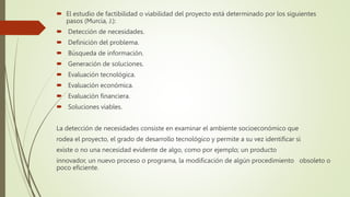  El estudio de factibilidad o viabilidad del proyecto está determinado por los siguientes
pasos (Murcia, J.):
 Detección de necesidades.
 Definición del problema.
 Búsqueda de información.
 Generación de soluciones.
 Evaluación tecnológica.
 Evaluación económica.
 Evaluación financiera.
 Soluciones viables.
La detección de necesidades consiste en examinar el ambiente socioeconómico que
rodea el proyecto, el grado de desarrollo tecnológico y permite a su vez identificar si
existe o no una necesidad evidente de algo, como por ejemplo; un producto
innovador, un nuevo proceso o programa, la modificación de algún procedimiento obsoleto o
poco eficiente.
 
