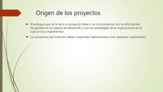 Origen de los proyectos
 El enfoque que se le da a un proyecto debe ir en concordancia con la información
recopilada en los planes de desarrollo y con las estrategias de la organización en el
cual se va a implementar.
 Los proyectos de inversión deben responder básicamente a tres aspectos importantes:
 