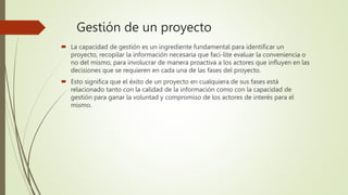 Gestión de un proyecto
 La capacidad de gestión es un ingrediente fundamental para identificar un
proyecto, recopilar la información necesaria que faci-lite evaluar la conveniencia o
no del mismo, para involucrar de manera proactiva a los actores que influyen en las
decisiones que se requieren en cada una de las fases del proyecto.
 Esto significa que el éxito de un proyecto en cualquiera de sus fases está
relacionado tanto con la calidad de la información como con la capacidad de
gestión para ganar la voluntad y compromiso de los actores de interés para el
mismo.
 