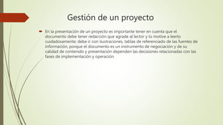 Gestión de un proyecto
 En la presentación de un proyecto es importante tener en cuenta que el
documento debe tener redacción que agrade al lector y lo motive a leerlo
cuidadosamente; debe ir con ilustraciones, tablas de referenciado de las fuentes de
información, porque el documento es un instrumento de negociación y de su
calidad de contenido y presentación dependen las decisiones relacionadas con las
fases de implementación y operación.
 