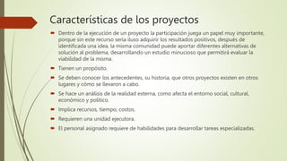 Características de los proyectos
 Dentro de la ejecución de un proyecto la participación juega un papel muy importante,
porque sin este recurso sería iluso adquirir los resultados positivos, después de
identificada una idea, la misma comunidad puede aportar diferentes alternativas de
solución al problema, desarrollando un estudio minucioso que permitirá evaluar la
viabilidad de la misma.
 Tienen un propósito.
 Se deben conocer los antecedentes, su historia, que otros proyectos existen en otros
lugares y cómo se llevaron a cabo.
 Se hace un análisis de la realidad externa, como afecta el entorno social, cultural,
económico y político.
 Implica recursos, tiempo, costos.
 Requieren una unidad ejecutora.
 El personal asignado requiere de habilidades para desarrollar tareas especializadas.
 
