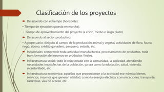 Clasificación de los proyectos
 De acuerdo con el tiempo (horizonte):
• Tiempo de ejecución (puesta en marcha).
• Tiempo de aprovechamiento del proyecto (a corto, medio o largo plazo).
 De acuerdo al sector productivo:
• Agropecuario: dirigido al campo de la producción animal y vegetal, actividades de flora, fauna,
riego, abono, crédito ganadero, pesquero, avícola, etc.
 Industriales: comprende toda actividad manufacturera, procesamiento de productos, toda
transformación de insumos en productos finales.
 Infraestructura social: todo lo relacionado con la comunidad, la sociedad, atendiendo
necesidades insatisfechas de la población, ya sea como la educación, salud, vivienda,
alcantarillado, etc.
 Infraestructura económica: aquellos que proporcionan a la actividad eco-nómica bienes,
servicios, insumos que generan utilidad, como la energía eléctrica, comunicaciones, transporte,
carreteras, vías de acceso, etc.
 