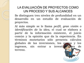 LA EVALUACIÓN DE PROYECTOS COMO
UN PROCESO Y SUS ALCANCES
Se distinguen tres niveles de profundidad en un
desarrollo en un estudio de evaluación de
proyectos.
Al más simple se le llama perfil, gran visión o
identificación de la idea, el cual se elabora a
partir de la información existente, el juicio
común y la opinión que da la experiencia. En
términos monetarios sólo presenta cálculos
globales de las inversiones, los costos y los
ingresos, sin entrar a investigaciones de
terreno.
 