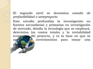 El segundo nivel se denomina estudio de
prefactibilidad o anteproyecto.
Este estudio profundiza la investigación en
fuentes secundarias y primarias en investigación
de mercado, detalla la tecnología que se empleará,
determina los costos totales y la rentabilidad
económica del proyecto, y es la base en que se
apoyan los inversionistas para tomar una
decisión.
 