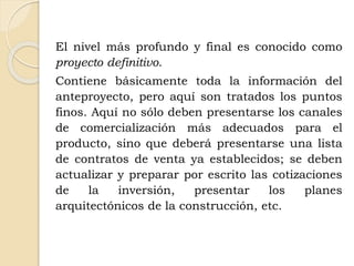 El nivel más profundo y final es conocido como
proyecto definitivo.
Contiene básicamente toda la información del
anteproyecto, pero aquí son tratados los puntos
finos. Aquí no sólo deben presentarse los canales
de comercialización más adecuados para el
producto, sino que deberá presentarse una lista
de contratos de venta ya establecidos; se deben
actualizar y preparar por escrito las cotizaciones
de la inversión, presentar los planes
arquitectónicos de la construcción, etc.
 