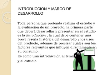 INTRODUCCION Y MARCO DE
DESARROLLO
Toda persona que pretenda realizar el estudio y
la evaluación de un proyecto, la primera parte
que deberá desarrollar y presentar en el estudio
es la Introducción , la cual debe contener una
breve reseña histórica del desarrollo y los usos
del producto, además de precisar cuáles son los
factores relevantes que influyen directamente en
su consumo.
Es como una introducción al tema
y al estudio.
 