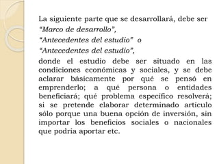 La siguiente parte que se desarrollará, debe ser
“Marco de desarrollo”,
“Antecedentes del estudio” o
“Antecedentes del estudio”,
donde el estudio debe ser situado en las
condiciones económicas y sociales, y se debe
aclarar básicamente por qué se pensó en
emprenderlo; a qué persona o entidades
beneficiará; qué problema específico resolverá;
si se pretende elaborar determinado artículo
sólo porque una buena opción de inversión, sin
importar los beneficios sociales o nacionales
que podría aportar etc.
 