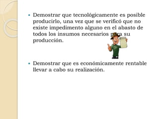  Demostrar que tecnológicamente es posible
producirlo, una vez que se verificó que no
existe impedimento alguno en el abasto de
todos los insumos necesarios para su
producción.
 Demostrar que es económicamente rentable
llevar a cabo su realización.
 
