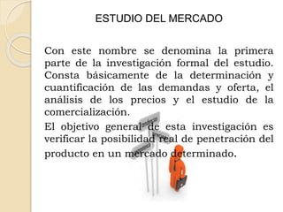 ESTUDIO DEL MERCADO
Con este nombre se denomina la primera
parte de la investigación formal del estudio.
Consta básicamente de la determinación y
cuantificación de las demandas y oferta, el
análisis de los precios y el estudio de la
comercialización.
El objetivo general de esta investigación es
verificar la posibilidad real de penetración del
producto en un mercado determinado.
 