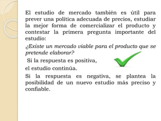 El estudio de mercado también es útil para
prever una política adecuada de precios, estudiar
la mejor forma de comercializar el producto y
contestar la primera pregunta importante del
estudio:
¿Existe un mercado viable para el producto que se
pretende elaborar?
Si la respuesta es positiva,
el estudio continúa.
Si la respuesta es negativa, se plantea la
posibilidad de un nuevo estudio más preciso y
confiable.
 