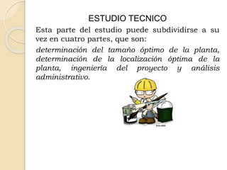 ESTUDIO TECNICO
Esta parte del estudio puede subdividirse a su
vez en cuatro partes, que son:
determinación del tamaño óptimo de la planta,
determinación de la localización óptima de la
planta, ingeniería del proyecto y análisis
administrativo.
 