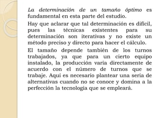 La determinación de un tamaño óptimo es
fundamental en esta parte del estudio.
Hay que aclarar que tal determinación es difícil,
pues las técnicas existentes para su
determinación son iterativas y no existe un
método preciso y directo para hacer el cálculo.
El tamaño depende también de los turnos
trabajados, ya que para un cierto equipo
instalado, la producción varía directamente de
acuerdo con el número de turnos que se
trabaje. Aquí es necesario plantear una seria de
alternativas cuando no se conoce y domina a la
perfección la tecnología que se empleará.
 