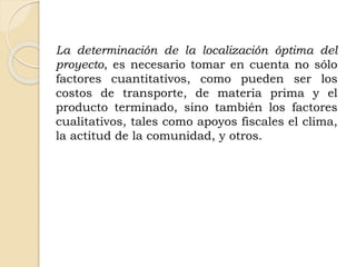 La determinación de la localización óptima del
proyecto, es necesario tomar en cuenta no sólo
factores cuantitativos, como pueden ser los
costos de transporte, de materia prima y el
producto terminado, sino también los factores
cualitativos, tales como apoyos fiscales el clima,
la actitud de la comunidad, y otros.
 
