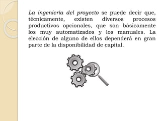 La ingeniería del proyecto se puede decir que,
técnicamente, existen diversos procesos
productivos opcionales, que son básicamente
los muy automatizados y los manuales. La
elección de alguno de ellos dependerá en gran
parte de la disponibilidad de capital.
 