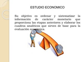 ESTUDIO ECONOMICO
Su objetivo es ordenar y sistematizar la
información de carácter monetario que
proporciona las etapas anteriores y elaborar los
cuadros analíticos que sirven de base para la
evaluación económica.
 