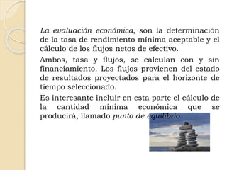 La evaluación económica, son la determinación
de la tasa de rendimiento mínima aceptable y el
cálculo de los flujos netos de efectivo.
Ambos, tasa y flujos, se calculan con y sin
financiamiento. Los flujos provienen del estado
de resultados proyectados para el horizonte de
tiempo seleccionado.
Es interesante incluir en esta parte el cálculo de
la cantidad mínima económica que se
producirá, llamado punto de equilibrio.
 