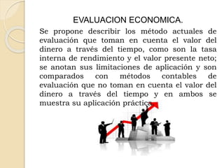 EVALUACION ECONOMICA.
Se propone describir los método actuales de
evaluación que toman en cuenta el valor del
dinero a través del tiempo, como son la tasa
interna de rendimiento y el valor presente neto;
se anotan sus limitaciones de aplicación y son
comparados con métodos contables de
evaluación que no toman en cuenta el valor del
dinero a través del tiempo y en ambos se
muestra su aplicación práctica.
 