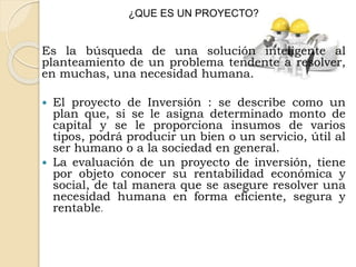 ¿QUE ES UN PROYECTO?
Es la búsqueda de una solución inteligente al
planteamiento de un problema tendente a resolver,
en muchas, una necesidad humana.
 El proyecto de Inversión : se describe como un
plan que, si se le asigna determinado monto de
capital y se le proporciona insumos de varios
tipos, podrá producir un bien o un servicio, útil al
ser humano o a la sociedad en general.
 La evaluación de un proyecto de inversión, tiene
por objeto conocer su rentabilidad económica y
social, de tal manera que se asegure resolver una
necesidad humana en forma eficiente, segura y
rentable.
 