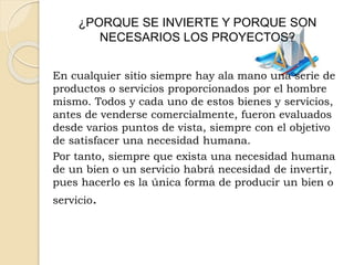 ¿PORQUE SE INVIERTE Y PORQUE SON
NECESARIOS LOS PROYECTOS?
En cualquier sitio siempre hay ala mano una serie de
productos o servicios proporcionados por el hombre
mismo. Todos y cada uno de estos bienes y servicios,
antes de venderse comercialmente, fueron evaluados
desde varios puntos de vista, siempre con el objetivo
de satisfacer una necesidad humana.
Por tanto, siempre que exista una necesidad humana
de un bien o un servicio habrá necesidad de invertir,
pues hacerlo es la única forma de producir un bien o
servicio.
 